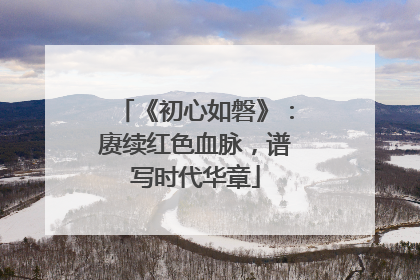 《初心如磐》：赓续红色血脉，谱写时代华章