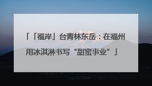 「福岸」台青林东岳：在福州用冰淇淋书写“甜蜜事业”