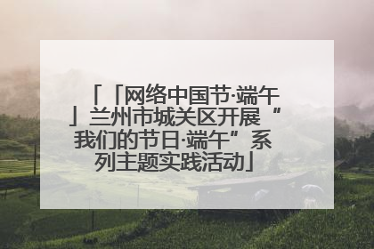 「网络中国节·端午」兰州市城关区开展“我们的节日·端午”系列主题实践活动
