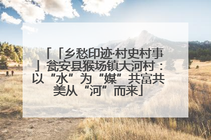 「乡愁印迹·村史村事」瓮安县猴场镇大河村：以“水”为“媒”共富共美从“河”而来