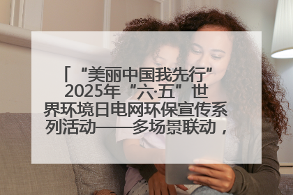 “美丽中国我先行” 2025年“六·五”世界环境日电网环保宣传系列活动——多场景联动，共筑生态发展新图景