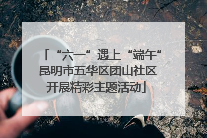 “六一”遇上“端午” 昆明市五华区团山社区开展精彩主题活动