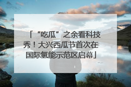 “吃瓜”之余看科技秀！大兴西瓜节首次在国际氢能示范区启幕