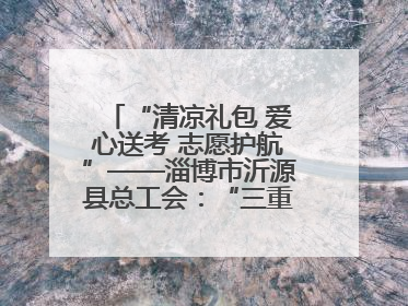 “清凉礼包 爱心送考 志愿护航”——淄博市沂源县总工会：“三重礼”助力高考季