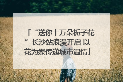 “送你十万朵栀子花”长沙站浪漫开启 以花为媒传递城市温情
