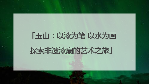 玉山：以漆为笔 以水为画 探索非遗漆扇的艺术之旅