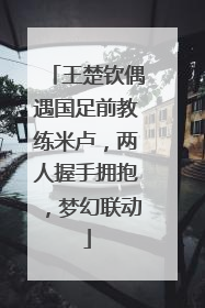 王楚钦偶遇国足前教练米卢，两人握手拥抱，梦幻联动