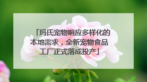 玛氏宠物响应多样化的本地需求，全新宠物食品工厂正式落成投产