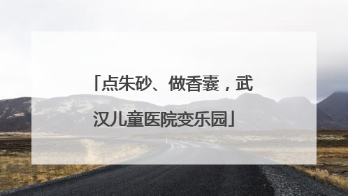 点朱砂、做香囊，武汉儿童医院变乐园