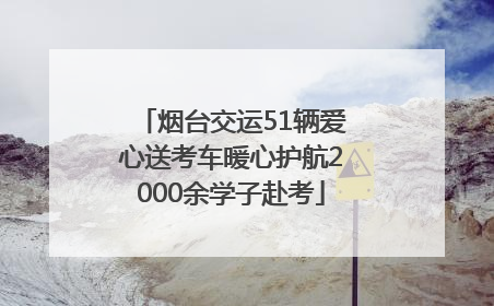 烟台交运51辆爱心送考车暖心护航2000余学子赴考