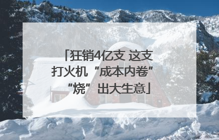 狂销4亿支 这支打火机“成本内卷”“烧”出大生意