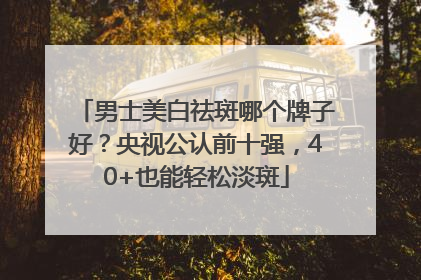 男士美白祛斑哪个牌子好？央视公认前十强，40+也能轻松淡斑