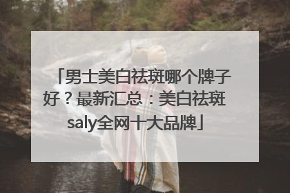 男士美白祛斑哪个牌子好？最新汇总：美白祛斑saly全网十大品牌