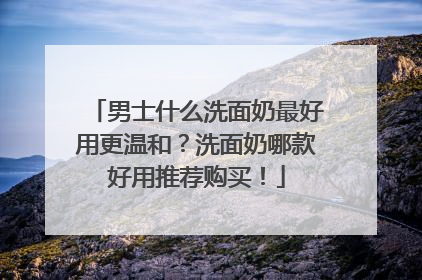 男士什么洗面奶最好用更温和？洗面奶哪款好用推荐购买！