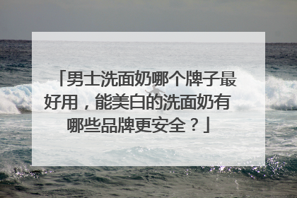 男士洗面奶哪个牌子最好用，能美白的洗面奶有哪些品牌更安全？
