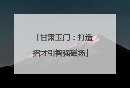 甘肃玉门：打造招才引智强磁场