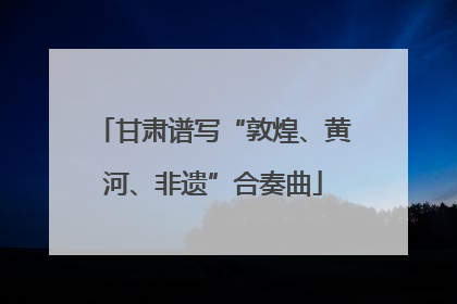 甘肃谱写“敦煌、黄河、非遗”合奏曲