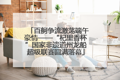 百舸争流激荡端午豪情——“杞里香杯”国家非遗道州龙船超级联赛圆满落幕