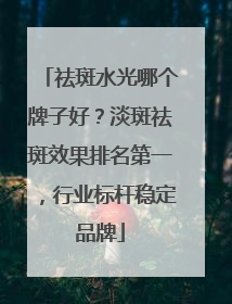 祛斑水光哪个牌子好？淡斑祛斑效果排名第一，行业标杆稳定品牌