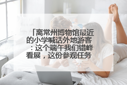 离常州博物馆最近的小学喊话外地游客：这个端午我们错峰看展，这份参观任务单赶快收藏