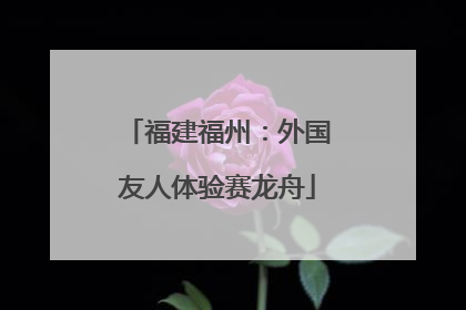 福建福州：外国友人体验赛龙舟