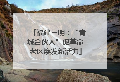 福建三明：“青城合伙人”促革命老区焕发新活力