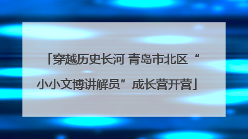 穿越历史长河 青岛市北区“小小文博讲解员”成长营开营
