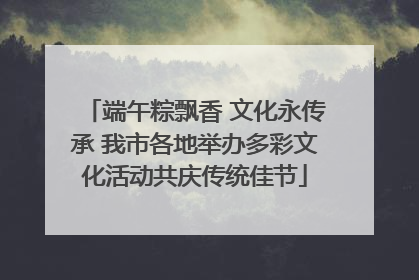 端午粽飘香 文化永传承 我市各地举办多彩文化活动共庆传统佳节