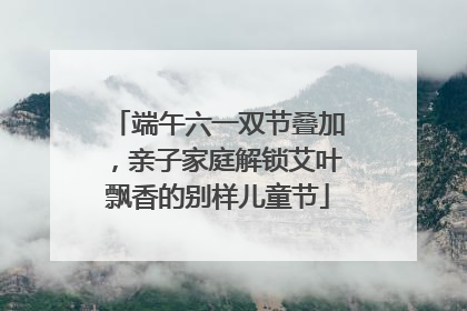 端午六一双节叠加，亲子家庭解锁艾叶飘香的别样儿童节