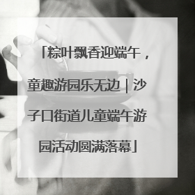 粽叶飘香迎端午，童趣游园乐无边｜沙子口街道儿童端午游园活动圆满落幕