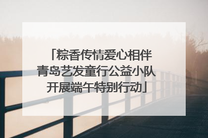 粽香传情爱心相伴 青岛艺发童行公益小队开展端午特别行动