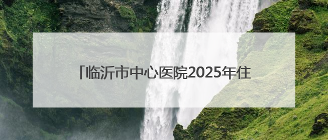 临沂市中心医院2025年住院医师规范化培训预招生简章
