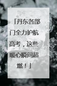 丹东各部门全力护航高考，这些暖心瞬间超燃！