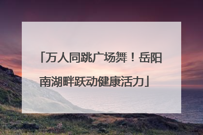 万人同跳广场舞！岳阳南湖畔跃动健康活力