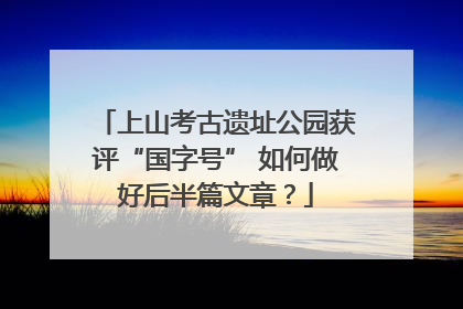 上山考古遗址公园获评“国字号” 如何做好后半篇文章？