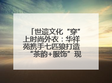 世遗文化“穿”上时尚外衣：华祥苑携手七匹狼打造“茶韵+服饰”现象级走秀