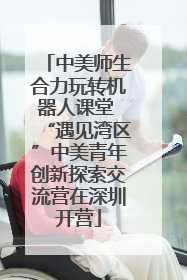 中美师生合力玩转机器人课堂 “遇见湾区”中美青年创新探索交流营在深圳开营