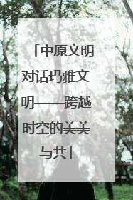中原文明对话玛雅文明——跨越时空的美美与共