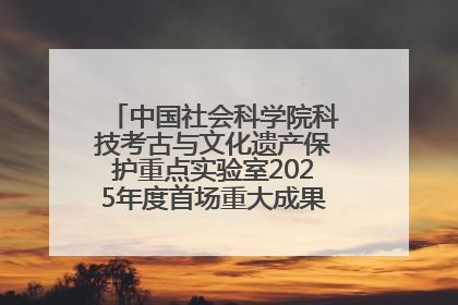 中国社会科学院科技考古与文化遗产保护重点实验室2025年度首场重大成果发布会在京举行
