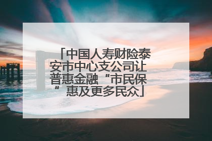 中国人寿财险泰安市中心支公司让普惠金融“市民保”惠及更多民众