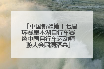 中国新疆第十七届环赛里木湖自行车赛暨中国自行车运动骑游大会圆满落幕