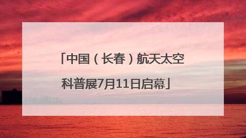 中国（长春）航天太空科普展7月11日启幕