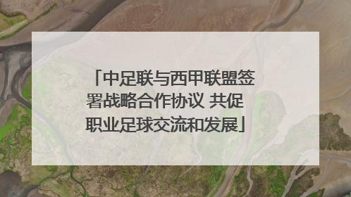 中足联与西甲联盟签署战略合作协议 共促职业足球交流和发展