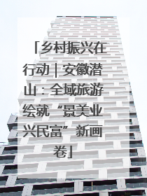 乡村振兴在行动｜安徽潜山：全域旅游绘就“景美业兴民富”新画卷
