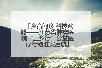 乡音问诊 科技赋能——江苏省肿瘤医院“三乡行”公益医疗行动淮安启航