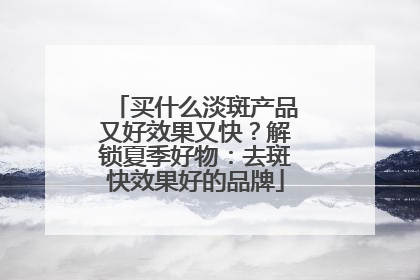 买什么淡斑产品又好效果又快？解锁夏季好物：去斑快效果好的品牌