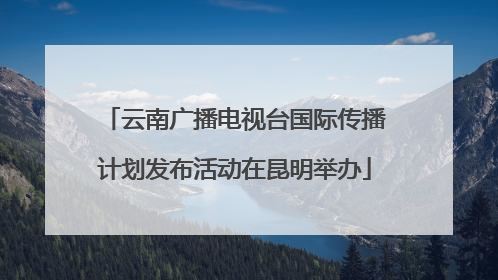 云南广播电视台国际传播计划发布活动在昆明举办