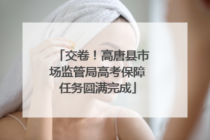 交卷！高唐县市场监管局高考保障任务圆满完成