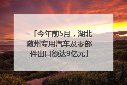 今年前5月，湖北随州专用汽车及零部件出口额达9亿元