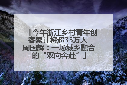 今年浙江乡村青年创客累计将超35万人 周国辉：一场城乡融合的“双向奔赴”